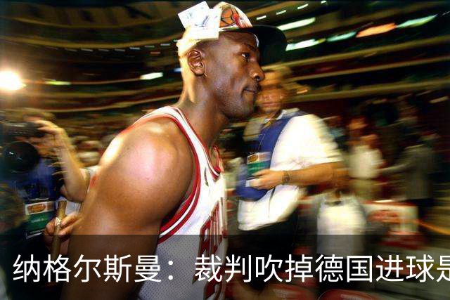 纳格尔斯曼：裁判吹掉德国进球是丑闻 我绝不会辞职的